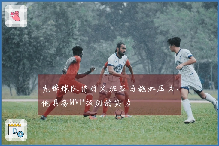 先锋球队将对文班亚马施加压力，他具备MVP级别的实力