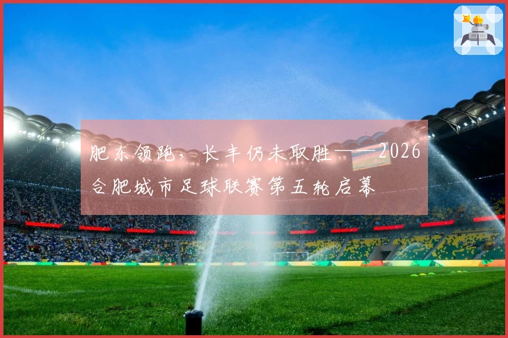 肥东领跑，长丰仍未取胜——2026合肥城市足球联赛第五轮启幕