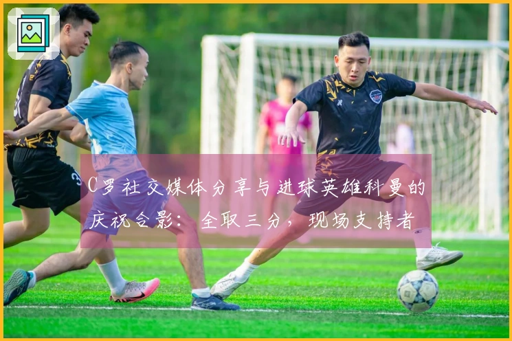 C罗社交媒体分享与进球英雄科曼的庆祝合影：全取三分，现场支持者热情高涨