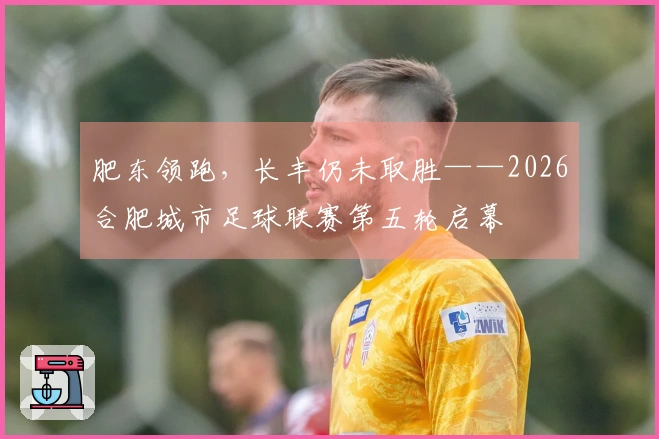 肥东领跑，长丰仍未取胜——2026合肥城市足球联赛第五轮启幕