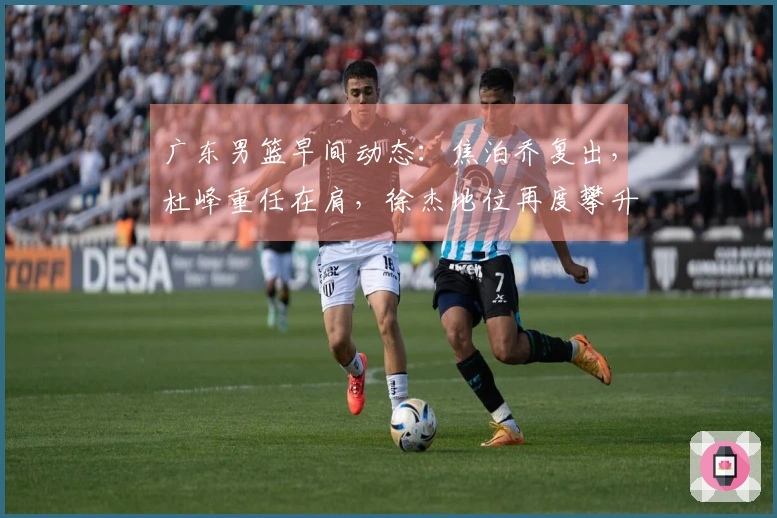 广东男篮早间动态：焦泊乔复出，杜峰重任在肩，徐杰地位再度攀升