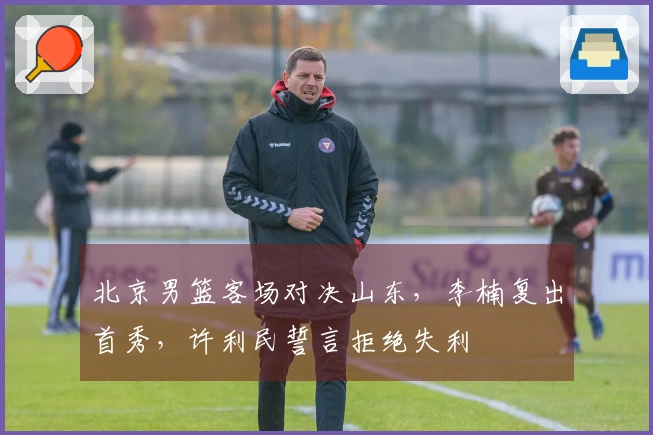 北京男篮客场对决山东，李楠复出首秀，许利民誓言拒绝失利
