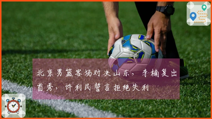 北京男篮客场对决山东，李楠复出首秀，许利民誓言拒绝失利